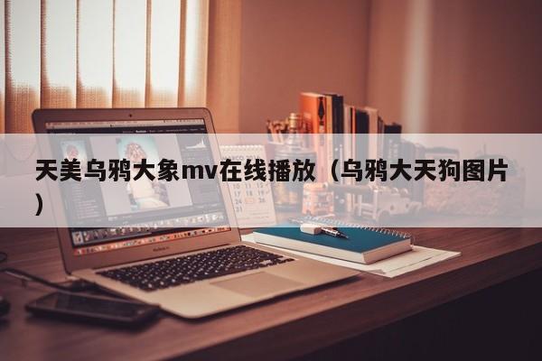 天美乌鸦大象mv在线播放(乌鸦大天狗图片)
