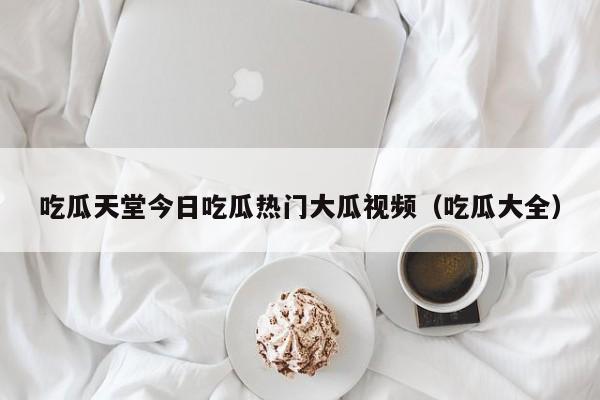 吃瓜天堂今日吃瓜热门大瓜视频(吃瓜大全)