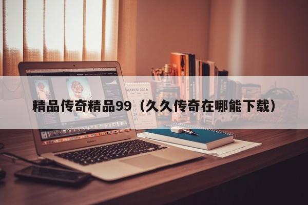 精品传奇精品99(久久传奇在哪能下载)