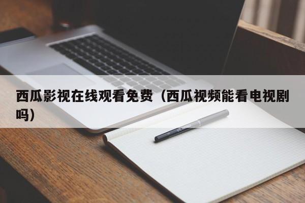 西瓜影视在线观看免费(西瓜视频能看电视剧吗)