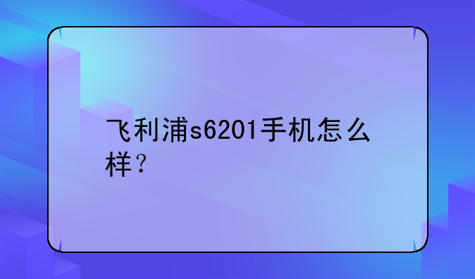 飞利浦s6201手机怎么样？
