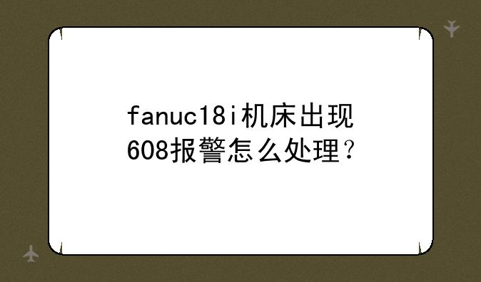 fanuc18i机床出现608报警怎么处理？
