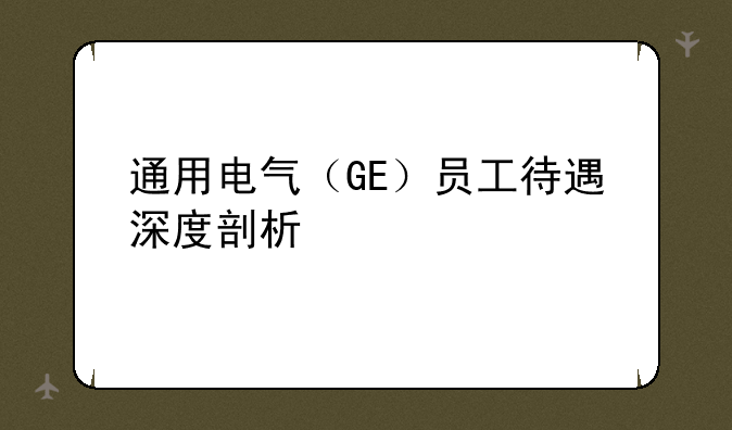 通用电气（GE）员工待遇深度剖析