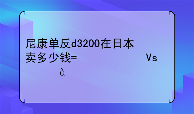 尼康单反d3200在日本卖多少钱?一个镜头18-55mm.标配