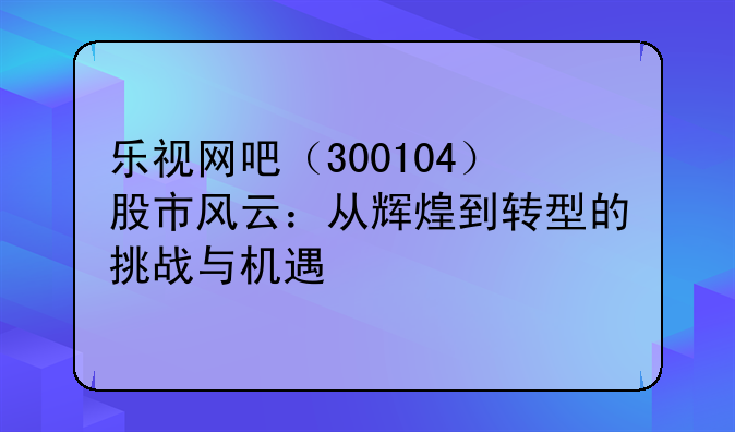 乐视网吧（300104）股市风云：从辉煌到转型的挑战与机遇