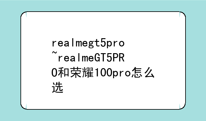 realmegt5pro~realmeGT5PRO和荣耀100pro怎么选