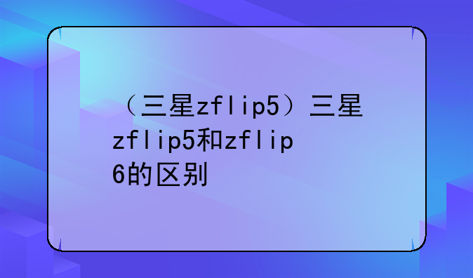 （三星zflip5）三星zflip5和zflip6的区别