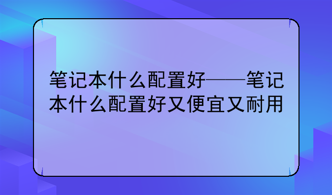 笔记本什么配置好——笔记本什么配置好又便宜又耐用
