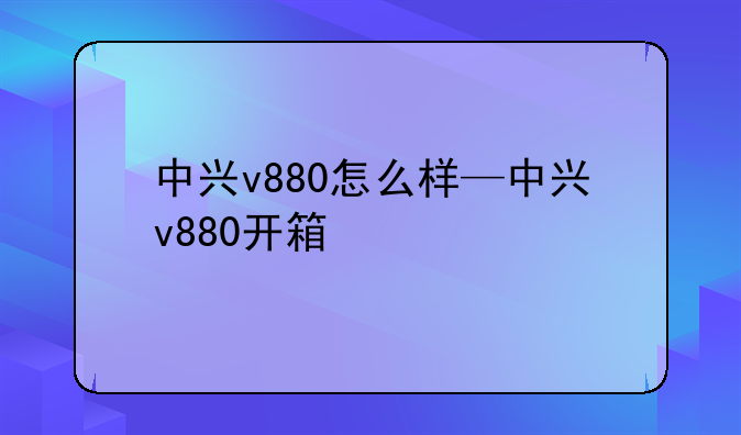 中兴v880怎么样—中兴v880开箱