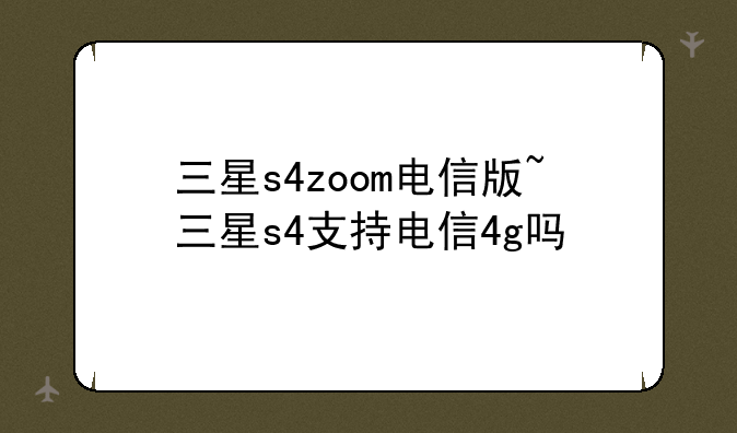 三星s4zoom电信版~三星s4支持电信4g吗