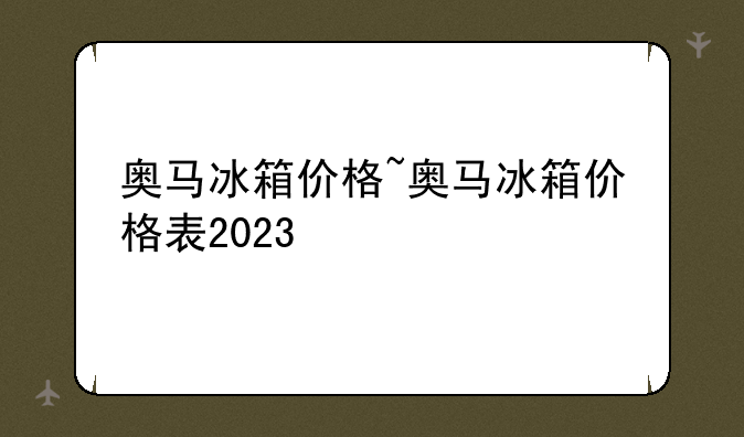 奥马冰箱价格~奥马冰箱价格表2023