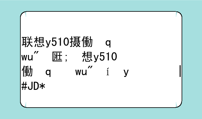 联想y510摄像头驱动;联想摄像头驱动安装步骤