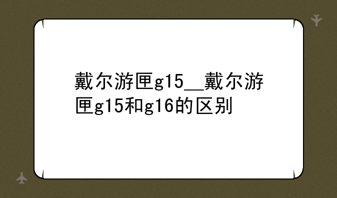 戴尔游匣g15__戴尔游匣g15和g16的区别