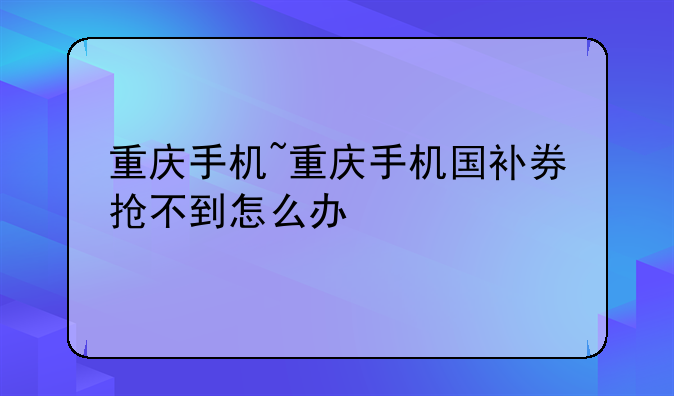 重庆手机~重庆手机国补券抢不到怎么办