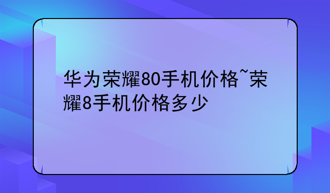 华为荣耀80手机价格~荣耀8手机价格多少