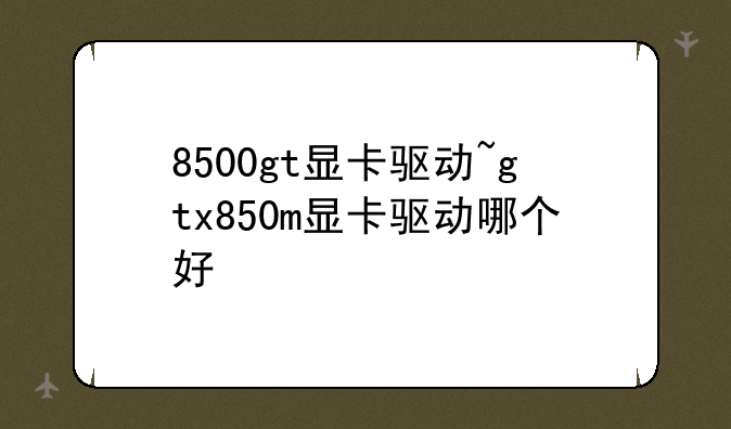 8500gt显卡驱动~gtx850m显卡驱动哪个好