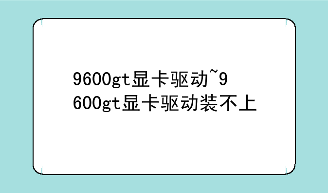 9600gt显卡驱动~9600gt显卡驱动装不上