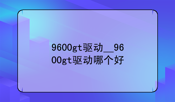 9600gt驱动__9600gt驱动哪个好