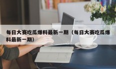 每日大赛吃瓜爆料最新一期（每日大赛吃瓜爆料最新一期）